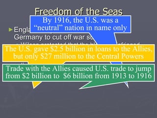 Freedom of the Seas England began a blockade around Germany to cut off war supplies: Wilson protested that the blockade infringed on America’s right to trade as a neutral nation  But the flood of Allied war orders helped fuel the U.S. economy Loans & trade drew the U.S. closer to the Allies while trade with Germany all but ended By 1916, the U.S. was a “neutral” nation in name only The U.S. gave $2.5 billion in loans to the Allies, but only $27 million to the Central Powers Trade with the Allies caused U.S. trade to jump from $2 billion to  $6 billion from 1913 to 1916 