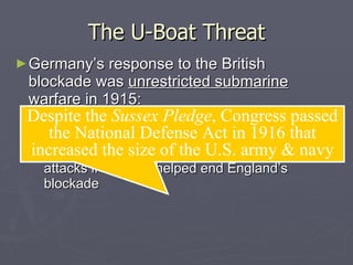 The U-Boat Threat Germany’s response to the British blockade was  unrestricted submarine warfare  in 1915: Americans died during u-boat attacks on the  Lusitania ,  Arabic, & Sussex  from   1915 to 1916 In the  Sussex Pledge , Germany agreed to limit attacks if the U.S. helped end England’s blockade Despite the  Sussex Pledge , Congress passed the National Defense Act in 1916 that increased the size of the U.S. army & navy 