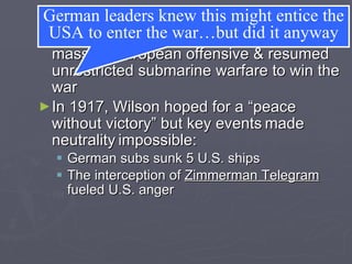 America Joins the Allies In December 1916, Germany led a massive European offensive & resumed unrestricted submarine warfare to win the war In 1917, Wilson hoped for a “peace without victory” but key events   made   neutrality   impossible:  German subs sunk 5 U.S. ships The interception of  Zimmerman Telegram  fueled U.S. anger  German leaders knew this might entice the USA to enter the war…but did it anyway 