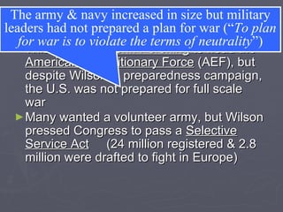 Mobilization Wilson named  John Pershing  to head the  American Expeditionary Force  (AEF), but despite Wilson’s  preparedness campaign, the U.S. was not prepared for full scale war Many wanted a volunteer army, but Wilson pressed Congress to pass a  Selective Service Act   (24 million registered & 2.8 million were drafted to fight in Europe) The army & navy increased in size but military leaders had not prepared a plan for war (“ To plan for war is to violate the terms of neutrality ”) 