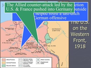 The U.S. on the Western Front, 1918 American soldiers saw their 1 st  action  in May 1918 at Chateau Thierry outside Paris & helped resist a last-ditch German offensive The Allied counter-attack led by the U.S. & France pushed into Germany 