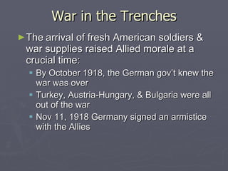 War in the Trenches The   arrival of fresh American soldiers & war supplies raised Allied morale at a crucial time: By October 1918, the German gov’t knew the war was over Turkey, Austria-Hungary, & Bulgaria were all out of the war Nov 11, 1918 Germany signed an armistice with the Allies 