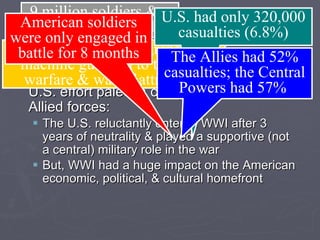 Conclusions The “Great War” was a  total war  but the U.S. effort paled in comparison to other Allied forces: The U.S. reluctantly entered WWI after 3 years of neutrality & played a supportive (not a central) military role in the war But, WWI had a huge impact on the American economic, political, & cultural homefront 9 million soldiers &  5 million civilians died Artillery, poison gas, grenades, machine guns led to trench warfare & war of attrition American soldiers were only engaged in battle for 8 months U.S. had only 320,000 casualties (6.8%) The Allies had 52% casualties; the Central Powers had 57%  