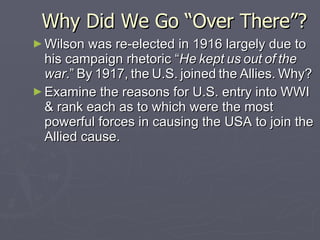 Why Did We Go “Over There”?  Wilson was re-elected in 1916 largely due to his campaign rhetoric “ He   kept   us   out   of   the   war .”   By   1917,   the   U.S.   joined   the   Allies.   Why? Examine the reasons for U.S. entry into WWI & rank each as to which were the most powerful forces in causing the USA to join the Allied cause. 