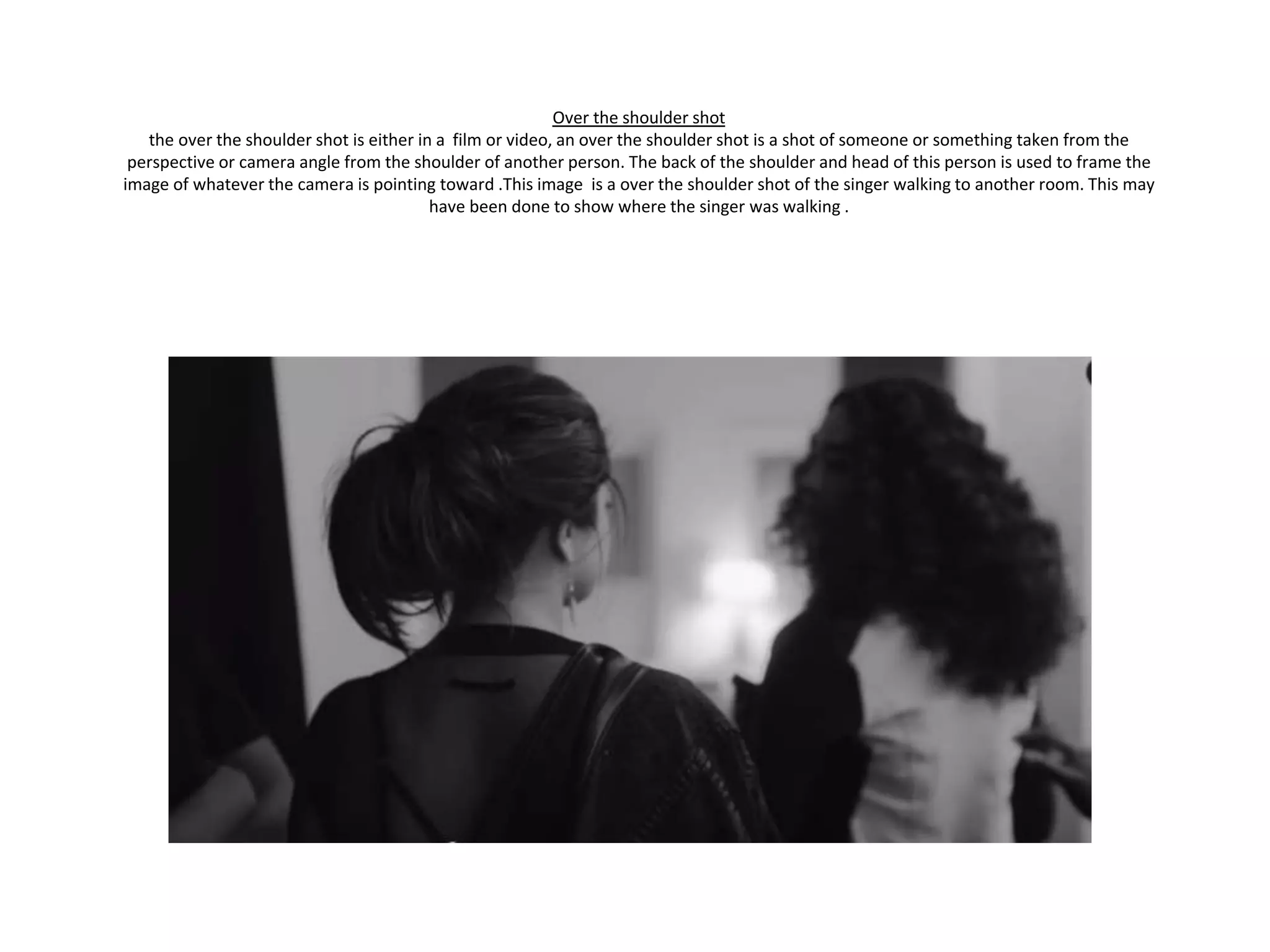 Over the shoulder shot
the over the shoulder shot is either in a film or video, an over the shoulder shot is a shot of someone or something taken from the
perspective or camera angle from the shoulder of another person. The back of the shoulder and head of this person is used to frame the
image of whatever the camera is pointing toward .This image is a over the shoulder shot of the singer walking to another room. This may
have been done to show where the singer was walking .