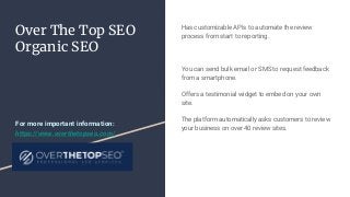 Over The Top SEO
Organic SEO
Has customizable APIs to automate the review
process from start to reporting.
You can send bulk email or SMS to request feedback
from a smartphone.
Offers a testimonial widget to embed on your own
site.
The platform automatically asks customers to review
your business on over 40 review sites.
For more important information:
https://www.overthetopseo.com/
 
