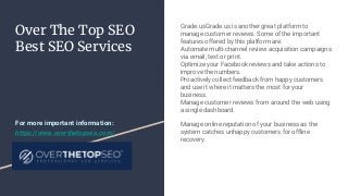 Over The Top SEO
Best SEO Services
Grade.usGrade.us is another great platform to
manage customer reviews. Some of the important
features offered by this platform are:
Automate multi-channel review acquisition campaigns
via email, text or print.
Optimize your Facebook reviews and take actions to
improve the numbers.
Proactively collect feedback from happy customers
and use it where it matters the most for your
business.
Manage customer reviews from around the web using
a single dashboard.
Manage online reputation of your business as the
system catches unhappy customers for offline
recovery.
For more important information:
https://www.overthetopseo.com/
 