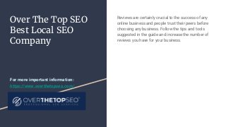 Over The Top SEO
Best Local SEO
Company
Reviews are certainly crucial to the success of any
online business and people trust their peers before
choosing any business. Follow the tips and tools
suggested in the guide and increase the number of
reviews you have for your business.
For more important information:
https://www.overthetopseo.com/
 