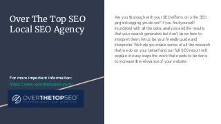 Over The Top SEO
Local SEO Agency
Are you thorough with your SEO efforts or is the SEO
jargon bogging you down? If you find yourself
inundated with all the data, analysis and the results
that your search generates but don’t know how to
interpret them, let us be your friendly guide and
interpreter.We help you make sense of all the research
that we do on your behalf and our full SEO report will
explain in easy steps the work that needs to be done
to increase the relevance of your website.
For more important information:
https://www.overthetopseo.com/
 