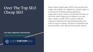 Over The Top SEO
Cheap SEO
Search Engine Optimisation (SEO) is the process that
studies the visibility of a website on a search engine. It
is an internet marketing strategy applied by
organizations, big or small, to understand the basis on
which the search engines list websites in an order
when a query is made. SEO is used to study the
rankings of websites, the important keywords to be
used to improve rankings, the kind of content that will
increase traffic to the website, among other factors.
For more important information:
https://www.overthetopseo.com/
 