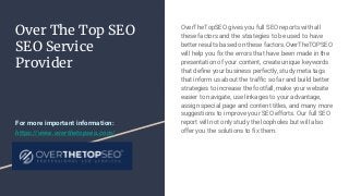Over The Top SEO
SEO Service
Provider
OverTheTopSEO gives you full SEO reports with all
these factors and the strategies to be used to have
better results based on these factors.OverTheTOPSEO
will help you fix the errors that have been made in the
presentation of your content, create unique keywords
that define your business perfectly, study meta tags
that inform us about the traffic so far and build better
strategies to increase the footfall, make your website
easier to navigate, use linkages to your advantage,
assign special page and content titles, and many more
suggestions to improve your SEO efforts. Our full SEO
report will not only study the loopholes but will also
offer you the solutions to fix them.
For more important information:
https://www.overthetopseo.com/
 