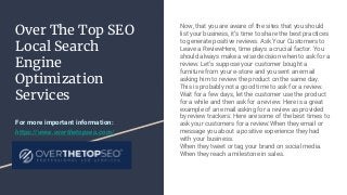 Over The Top SEO
Local Search
Engine
Optimization
Services
Now, that you are aware of the sites that you should
list your business, it’s time to share the best practices
to generate positive reviews. Ask Your Customers to
Leave a ReviewHere, time plays a crucial factor. You
should always make a wise decision when to ask for a
review. Let’s suppose your customer bought a
furniture from your e-store and you sent an email
asking him to review the product on the same day.
This is probably not a good time to ask for a review.
Wait for a few days, let the customer use the product
for a while and then ask for a review. Here is a great
example of an email asking for a review as provided
by review trackers: Here are some of the best times to
ask your customers for a review:When they email or
message you about a positive experience they had
with your business.
When they tweet or tag your brand on social media.
When they reach a milestone in sales.
For more important information:
https://www.overthetopseo.com/
 