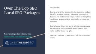 Over The Top SEO
Local SEO Packages
You can also:
Send a small gift or discount to the customer and ask
them for a review in return. (However, you need to
disclose this endorsement in your site else it might be
considered as an unethical practice by some review
websites).
Send a handwritten note along with the package you
deliver asking them to review your business. This
works well for items like gifts.
Meet the customer in person and ask them to leave a
review.
For more important information:
https://www.overthetopseo.com/
 