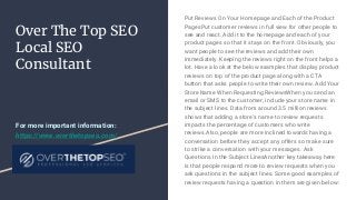 Over The Top SEO
Local SEO
Consultant
Put Reviews On Your Homepage and Each of the Product
PagesPut customer reviews in full view for other people to
see and react. Add it to the homepage and each of your
product pages so that it stays on the front. Obviously, you
want people to see the reviews and add their own
immediately. Keeping the reviews right on the front helps a
lot. Have a look at the below examples that display product
reviews on top of the product page along with a CTA
button that asks people to write their own review. Add Your
Store Name When Requesting ReviewsWhen you send an
email or SMS to the customer, include your store name in
the subject lines. Data from around 3.5 million reviews
shows that adding a store’s name to review requests
impacts the percentage of customers who write
reviews.Also, people are more inclined towards having a
conversation before they accept any offers so make sure
to strike a conversation with your messages. Ask
Questions In the Subject LinesAnother key takeaway here
is that people respond more to review requests when you
ask questions in the subject lines. Some good examples of
review requests having a question in them are given below:
For more important information:
https://www.overthetopseo.com/
 