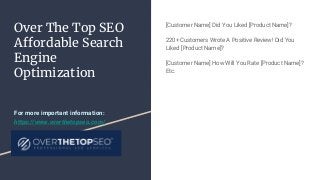 Over The Top SEO
Affordable Search
Engine
Optimization
[Customer Name] Did You Liked [Product Name]?
220+ Customers Wrote A Positive Review! Did You
Liked [Product Name]?
[Customer Name] How Will You Rate [Product Name]?
Etc.
For more important information:
https://www.overthetopseo.com/
 