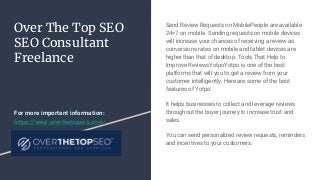 Over The Top SEO
SEO Consultant
Freelance
Send Review Requests on MobilePeople are available
24×7 on mobile. Sending requests on mobile devices
will increase your chances of receiving a review as
conversions rates on mobile and tablet devices are
higher than that of desktop. Tools That Help to
Improve ReviewsYotpoYotpo is one of the best
platforms that will you to get a review from your
customer intelligently. Here are some of the best
features of Yotpo:
It helps businesses to collect and leverage reviews
throughout the buyer journey to increase trust and
sales.
You can send personalized review requests, reminders
and incentives to your customers.
For more important information:
https://www.overthetopseo.com/
 