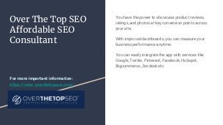 Over The Top SEO
Affordable SEO
Consultant
You have the power to showcase product reviews,
ratings, and photos at key conversion points across
your site.
With improved dashboards, you can measure your
business performance anytime.
You can easily integrate the app with services like
Google, Twitter, Pinterest, Facebook, Hubspot,
Bigcommerce, Zendesk etc.
For more important information:
https://www.overthetopseo.com/
 
