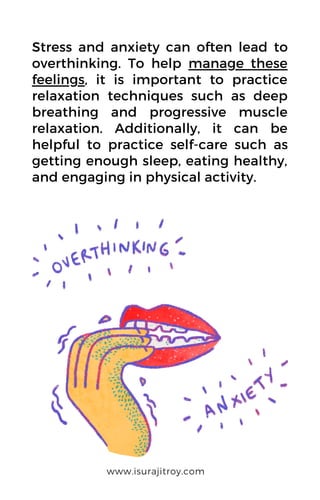 Stress and anxiety can often lead to
overthinking. To help manage these
feelings, it is important to practice
relaxation techniques such as deep
breathing and progressive muscle
relaxation. Additionally, it can be
helpful to practice self-care such as
getting enough sleep, eating healthy,
and engaging in physical activity.
www.isurajitroy.com
 