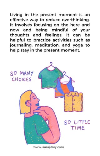 Living in the present moment is an
effective way to reduce overthinking.
It involves focusing on the here and
now and being mindful of your
thoughts and feelings. It can be
helpful to practice activities such as
journaling, meditation, and yoga to
help stay in the present moment.
www.isurajitroy.com
 