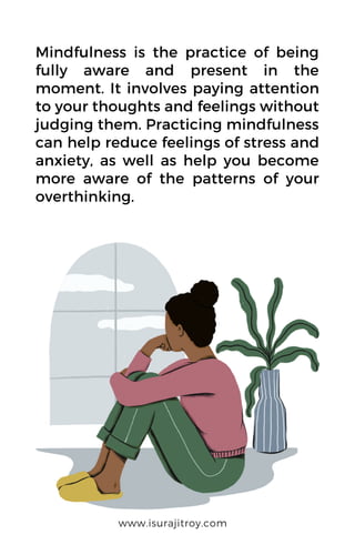 Mindfulness is the practice of being
fully aware and present in the
moment. It involves paying attention
to your thoughts and feelings without
judging them. Practicing mindfulness
can help reduce feelings of stress and
anxiety, as well as help you become
more aware of the patterns of your
overthinking.
www.isurajitroy.com
 