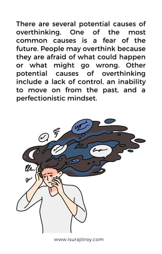There are several potential causes of
overthinking. One of the most
common causes is a fear of the
future. People may overthink because
they are afraid of what could happen
or what might go wrong. Other
potential causes of overthinking
include a lack of control, an inability
to move on from the past, and a
perfectionistic mindset.
www.isurajitroy.com
 