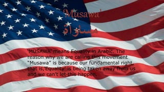 ‘MUSAWA’ means Equality in Arabic. The
reason why we are calling this movement
“Musawa” is because our fundamental right,
that is,’Equality’ is being taken away from us
and we can’t let this happen.
 