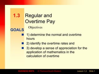 GOALS
BUSINESS MATH © Thomson/South-Western Lesson 1.3 Slide 1
1.3 Regular and
Overtime Pay
 1) determine the normal and overtime
hours
 2) identify the overtime rates and
 3) develop a sense of appreciation for the
application of mathematics in the
calculation of overtime
Objectives
 