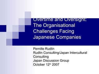 Overtime and Oversight:
The Organisational
Challenges Facing
Japanese Companies

Pernille Rudlin
Rudlin Consulting/Japan Intercultural
Consulting
Japan Discussion Group
October 12th 2007
 