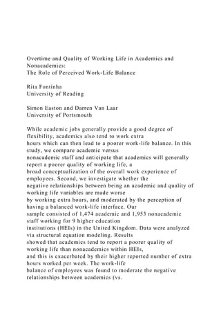 Overtime and Quality of Working Life in Academics and
Nonacademics:
The Role of Perceived Work-Life Balance
Rita Fontinha
University of Reading
Simon Easton and Darren Van Laar
University of Portsmouth
While academic jobs generally provide a good degree of
flexibility, academics also tend to work extra
hours which can then lead to a poorer work-life balance. In this
study, we compare academic versus
nonacademic staff and anticipate that academics will generally
report a poorer quality of working life, a
broad conceptualization of the overall work experience of
employees. Second, we investigate whether the
negative relationships between being an academic and quality of
working life variables are made worse
by working extra hours, and moderated by the perception of
having a balanced work-life interface. Our
sample consisted of 1,474 academic and 1,953 nonacademic
staff working for 9 higher education
institutions (HEIs) in the United Kingdom. Data were analyzed
via structural equation modeling. Results
showed that academics tend to report a poorer quality of
working life than nonacademics within HEIs,
and this is exacerbated by their higher reported number of extra
hours worked per week. The work-life
balance of employees was found to moderate the negative
relationships between academics (vs.
 