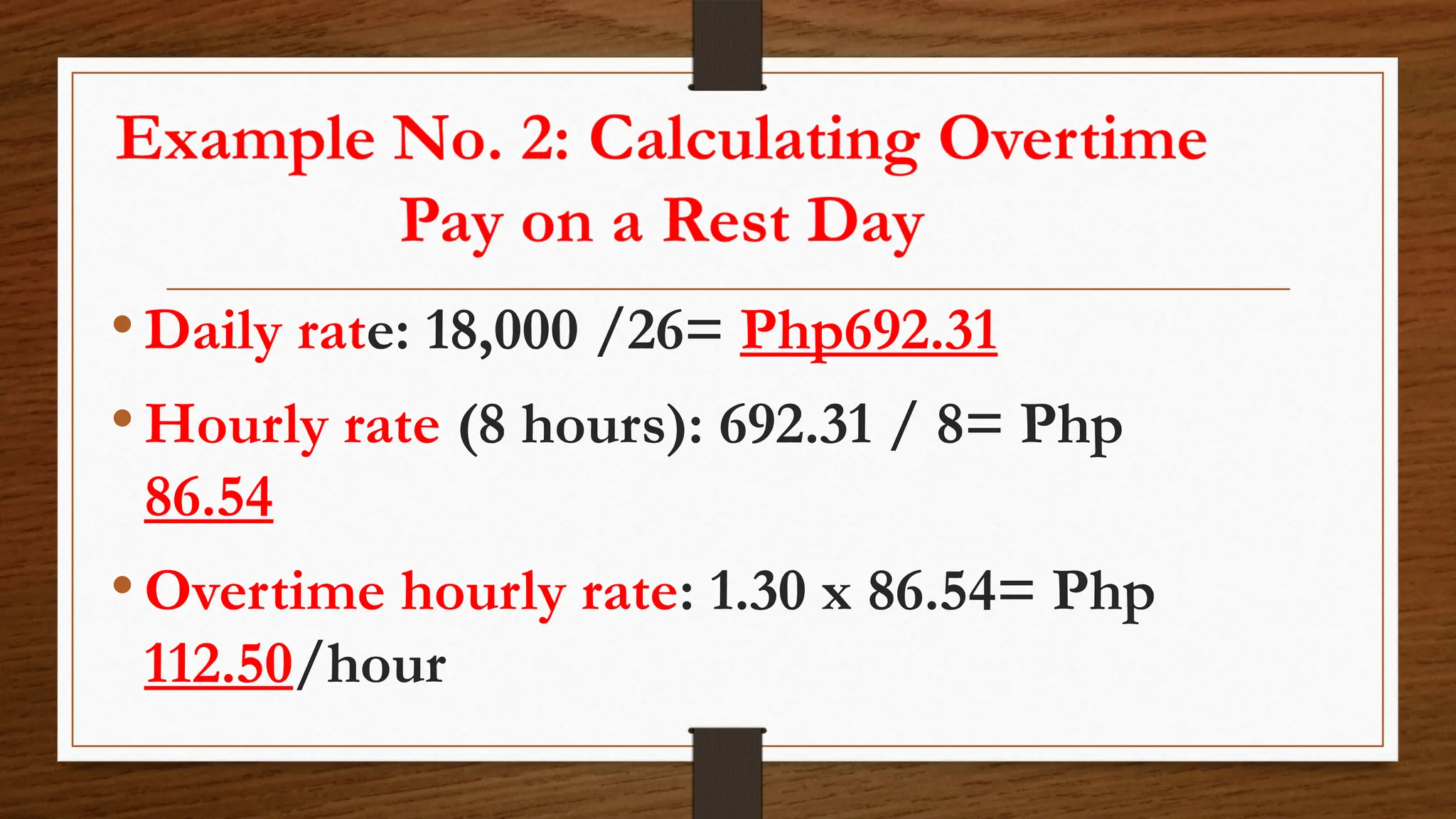 •Daily rate: 18,000 /26= Php692.31
•Hourly rate (8 hours): 692.31 / 8= Php
86.54
•Overtime hourly rate: 1.30 x 86.54= Php
112.50/hour
 
