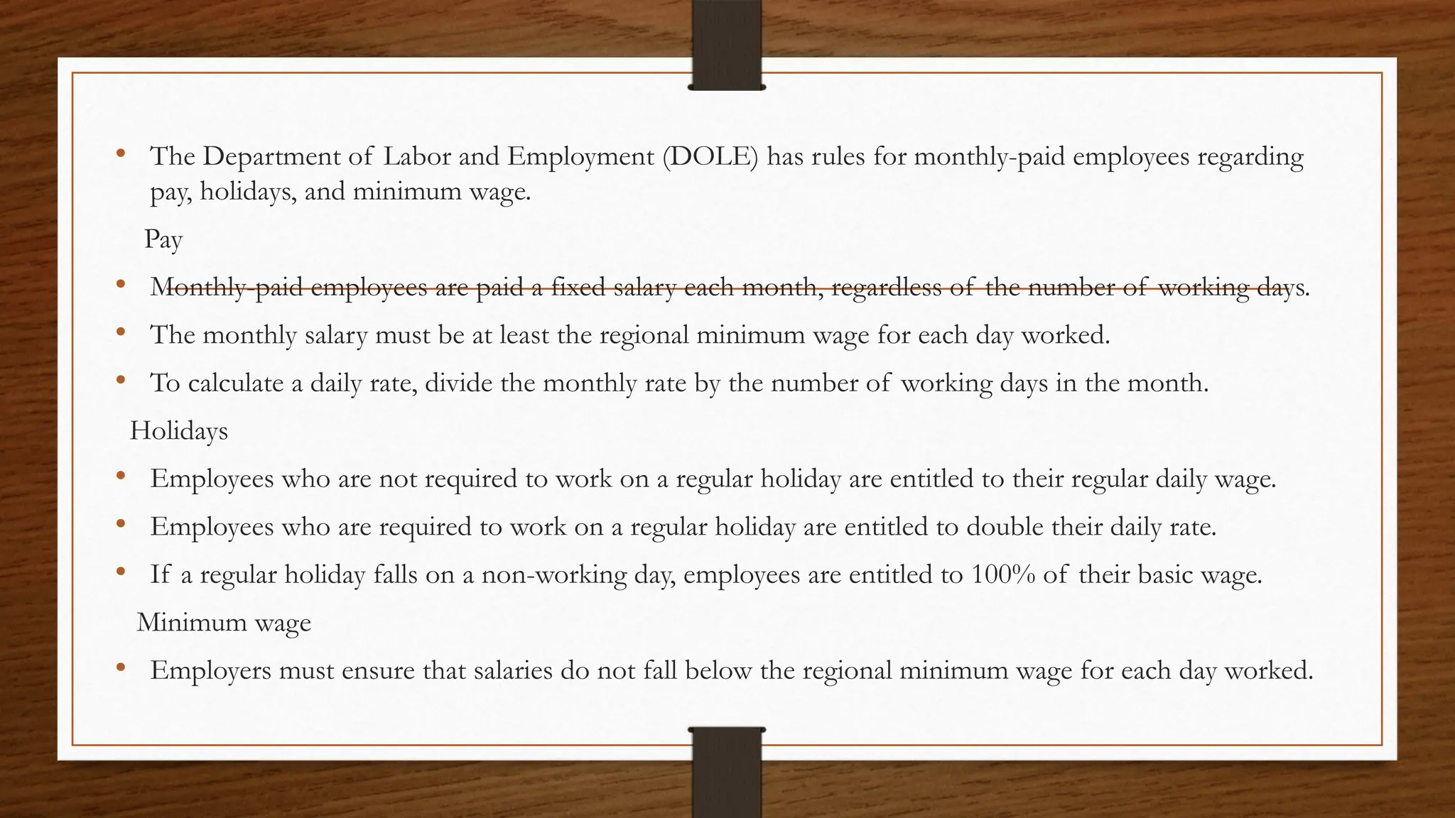 • The Department of Labor and Employment (DOLE) has rules for monthly-paid employees regarding
pay, holidays, and minimum wage.
Pay
• Monthly-paid employees are paid a fixed salary each month, regardless of the number of working days.
• The monthly salary must be at least the regional minimum wage for each day worked.
• To calculate a daily rate, divide the monthly rate by the number of working days in the month.
Holidays
• Employees who are not required to work on a regular holiday are entitled to their regular daily wage.
• Employees who are required to work on a regular holiday are entitled to double their daily rate.
• If a regular holiday falls on a non-working day, employees are entitled to 100% of their basic wage.
Minimum wage
• Employers must ensure that salaries do not fall below the regional minimum wage for each day worked.
 