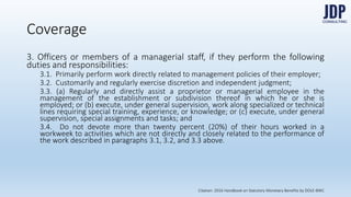 3. Officers or members of a managerial staff, if they perform the following
duties and responsibilities:
3.1. Primarily perform work directly related to management policies of
their employer;
3.2. Customarily and regularly exercise discretion and independent
judgment;
Coverage
Citation: 2016 Handbook on Statutory Monetary Benefits by DOLE-BWC
 