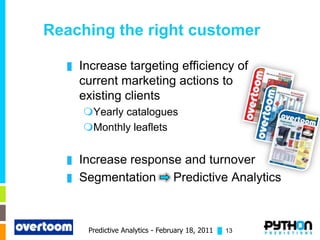 Reaching the right customer

  █   Increase targeting efficiency of
      current marketing actions to
      existing clients
      Yearly catalogues
      Monthly leaflets


  █   Increase response and turnover
  █   Segmentation Predictive Analytics



       Predictive Analytics - February 18, 2011 █ 13
 