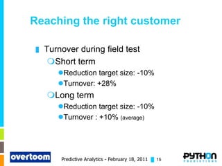 Reaching the right customer

 █   Turnover during field test
      Short term
        Reduction target size: -10%
        Turnover: +28%
     Long term
        Reduction target size: -10%
        Turnover : +10% (average)




         Predictive Analytics - February 18, 2011 █ 15
 