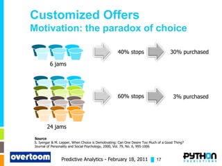 Customized Offers
Motivation: the paradox of choice

                                                   40% stops                        30% purchased

         6 jams




                                                   60% stops                          3% purchased




       24 jams

Source
S. Iyengar & M. Lepper, When Choice is Demotivating: Can One Desire Too Much of a Good Thing?
Journal of Personality and Social Psychology, 2000, Vol. 79, No. 6, 995-1006


                Predictive Analytics - February 18, 2011 █ 17
 