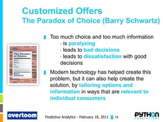 Customized Offers
The Paradox of Choice (Barry Schwartz)

      █   Too much choice and too much information
              • is paralyzing
              • leads to bad decisions
              • leads to dissatisfaction with good
              decisions
      █   Modern technology has helped create this
          problem, but it can also help create the
          solution, by tailoring options and
          information in ways that are relevant to
          individual consumers


      Predictive Analytics - February 18, 2011 █ 18
 