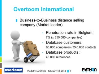 Overtoom International
█   Business-to-Business distance selling
    company (Market leader)

                       •   Penetration rate in Belgium:
                           7% ( 850.000 companies)
                       •   Database customers:
                           85.000 companies / 240.000 contacts
                       •   Database products :
                           40.000 references



        Predictive Analytics - February 18, 2011 █ 2
 