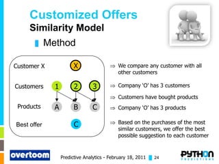 Customized Offers
     Similarity Model
       █     Method

Customer X              X                    We compare any customer with all
                                             other customers

Customers      1         2       3           Company ‘O’ has 3 customers

                                             Customers have bought products
 Products      A        B        C           Company ‘O’ has 3 products


Best offer               C                   Based on the purchases of the most
                                             similar customers, we offer the best
                                             possible suggestion to each customer


                   Predictive Analytics - February 18, 2011 █ 24
 