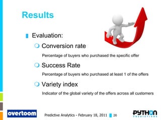 Results

█   Evaluation:
     Conversion rate
       Percentage of buyers who purchased the specific offer

     Success Rate
       Percentage of buyers who purchased at least 1 of the offers

     Variety index
       Indicator of the global variety of the offers across all customers




        Predictive Analytics - February 18, 2011 █ 26
 