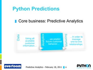 Python Predictions

█   Core business: Predictive Analytics


                                                        …in order to
         Using all             …we predict                manage
         available           future customer            one-to-one
         customer               behavior…              relationships.
      information…




        Predictive Analytics - February 18, 2011 █ 6
 