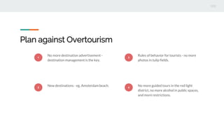 Plan against Overtourism
1
No more destination advertisement -
destination management is the key.
2
New destinations - eg. Amsterdam beach.
3
Rules of behavior for tourists - no more
photos in tulip fields.
4
No more guided tours in the red light
district, no more alcohol in public spaces,
and more restrictions.
 