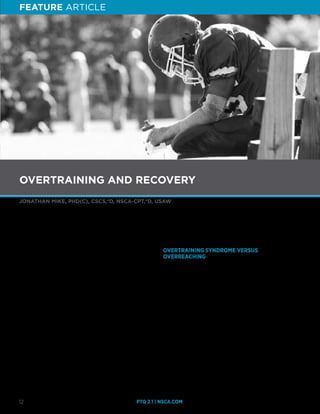 FEATURE ARTICLE
PTQ 2.1 | NSCA.COM12
JONATHAN MIKE, PHD(C), CSCS,*D, NSCA-CPT,*D, USAW
O
vertraining remains one the most controversial topics
within the field of strength and conditioning, as it accounts
for increased fatigue and can result in performance
impairment. One of the many topics that persists among strength
and conditioning professionals is the topic of overtraining. A
common question that is asked is how does overtraining differ
from overreaching? Additionally, some may even question the
very existence of overtraining. Although the prevalence of
overtraining varies considerably among a variety of sports,
the overall occurrence of actual overtraining seen in normal
day-to-day resistance trained individuals is very low (11,17,22).
The purpose of this article is to address the implications of
overtraining and overreaching, the recovery process, signs
and symptoms of overtraining, how resistance training and
supplementation can affect these outcomes, and future directions
within the topic of overtraining.
Understanding the importance of recognizing overtraining is
essential because there are numerous physiological conditions
that can lead to overtraining. For example, research has reported
that individuals participating in endurance training for many hours
at a time have been shown to have an overactive pituitary gland,
which may result in increased levels of cortisol and a disruption
in muscle growth (15). Overtraining is a multifactorial, complex
phenomenon. Overtraining is typically discussed in terms of only
training; however, a very important and sometimes neglected
aspect of training is the recovery process. Another useful way that
strength and conditioning professionals might refer to and think of
overtraining is “under recovery,” (12). Therefore, attention must be
given to the process of recovery.
OVERTRAINING SYNDROME VERSUS
OVERREACHING
What is the definition of overtraining syndrome (OTS)? There
is currently no single agreed-upon definition of overtraining
syndrome; however, a number of alternatives have been
used. Halson and Jeukendrup have provided a definition of
overtraining as:
“An accumulation of training and/or non-training stress
resulting in long-term decrement of performance capacity with
or without related physiological and psychological signs and
symptoms of overtraining in which restoration of performance
capacity may take several weeks or months,” (6).
How does overtraining differ from overreaching? According to
Meeusen et al., overreaching is defined as:
“An accumulation of training and non-training stressors that
result in a short-term decrement in performance capacity with
or without related physiological or psychological signs and
symptoms of maladaptation in which restoration of performance
may take ranging from days to several weeks to recover,” (14).
OVERTRAINING AND RECOVERY
FEATURE ARTICLE
 
