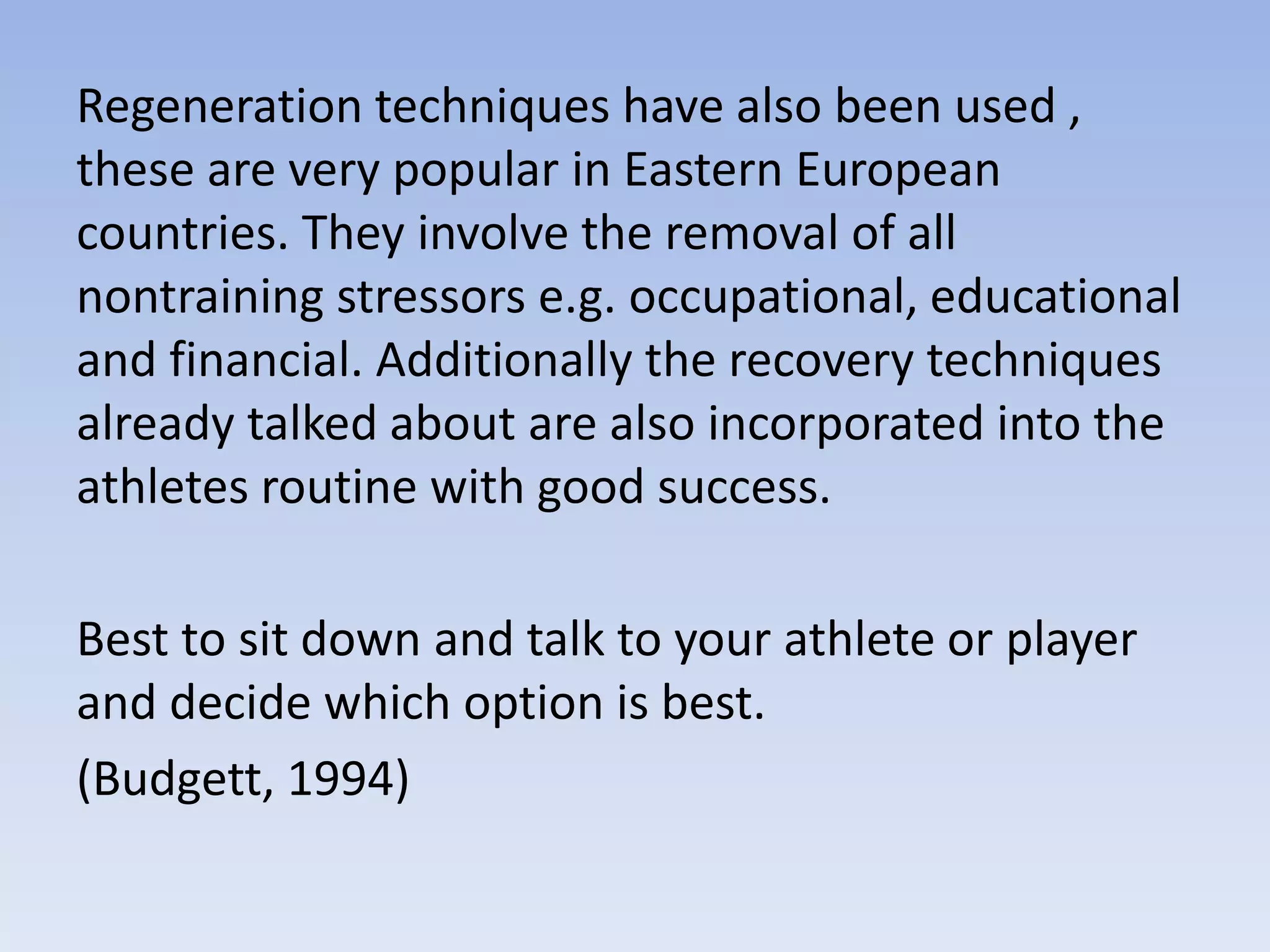 Regeneration techniques have also been used ,
these are very popular in Eastern European
countries. They involve the removal of all
nontraining stressors e.g. occupational, educational
and financial. Additionally the recovery techniques
already talked about are also incorporated into the
athletes routine with good success.
Best to sit down and talk to your athlete or player
and decide which option is best.
(Budgett, 1994)
 
