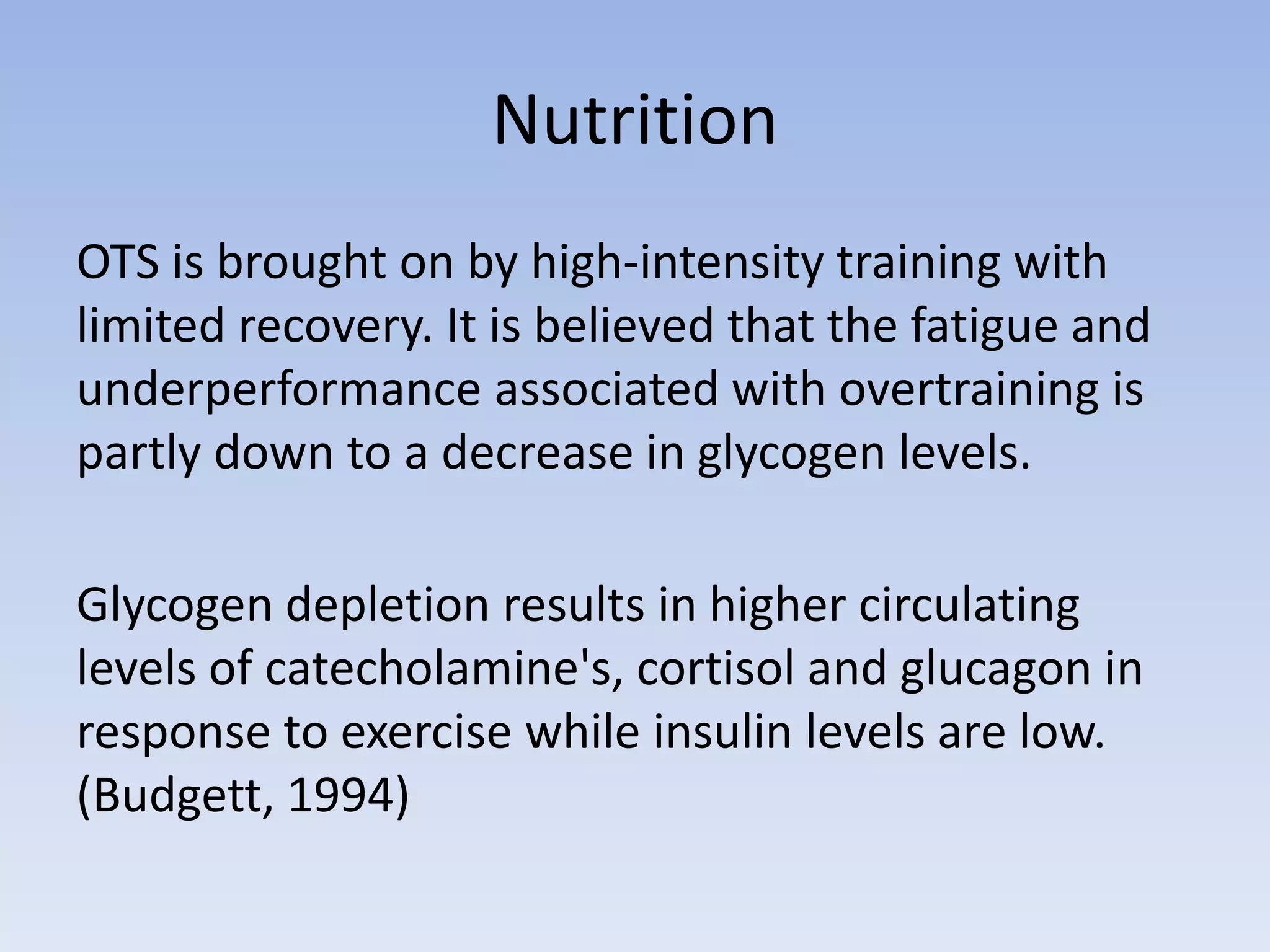 Nutrition
OTS is brought on by high-intensity training with
limited recovery. It is believed that the fatigue and
underperformance associated with overtraining is
partly down to a decrease in glycogen levels.
Glycogen depletion results in higher circulating
levels of catecholamine's, cortisol and glucagon in
response to exercise while insulin levels are low.
(Budgett, 1994)
 