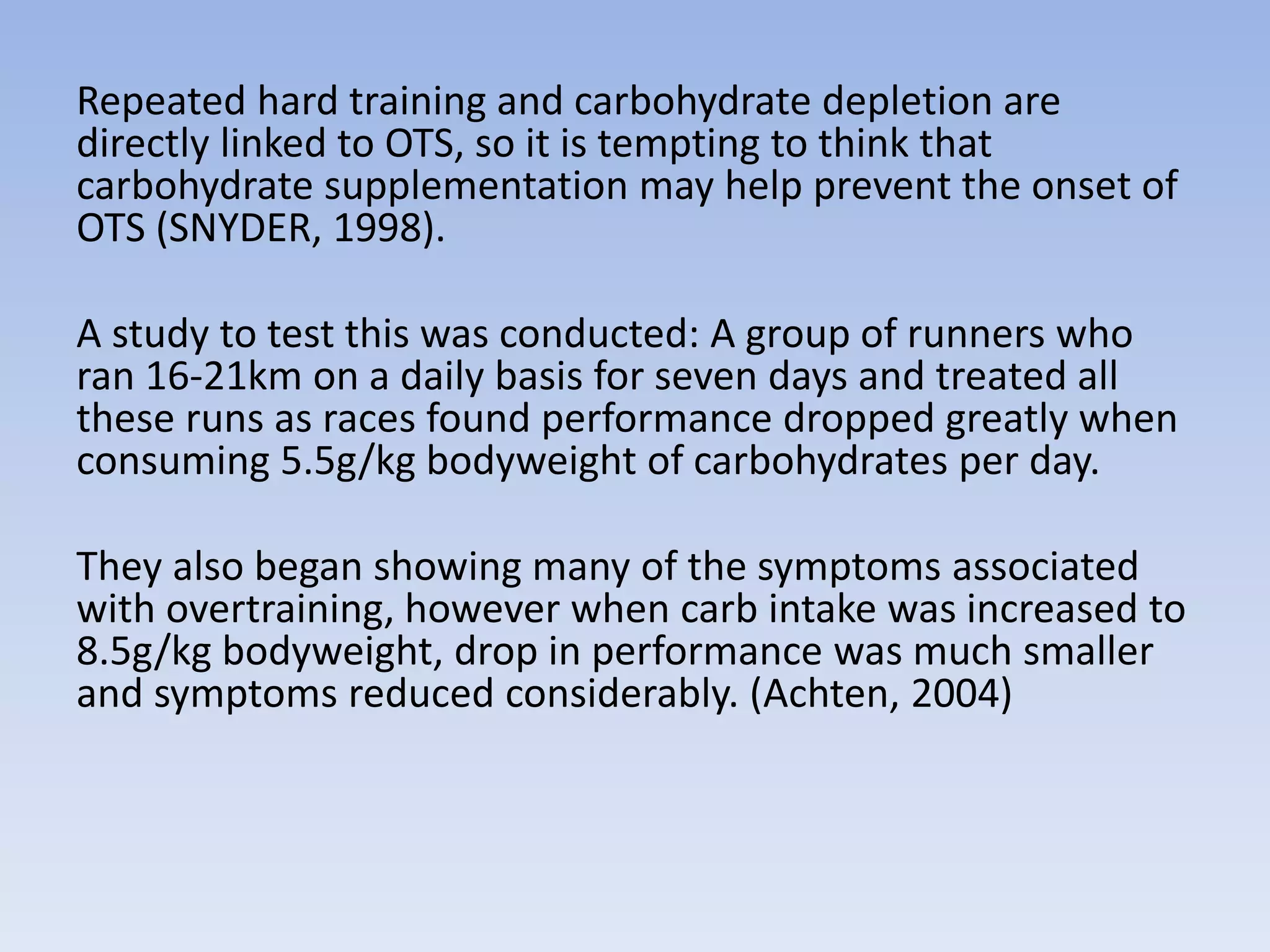 Repeated hard training and carbohydrate depletion are
directly linked to OTS, so it is tempting to think that
carbohydrate supplementation may help prevent the onset of
OTS (SNYDER, 1998).
A study to test this was conducted: A group of runners who
ran 16-21km on a daily basis for seven days and treated all
these runs as races found performance dropped greatly when
consuming 5.5g/kg bodyweight of carbohydrates per day.
They also began showing many of the symptoms associated
with overtraining, however when carb intake was increased to
8.5g/kg bodyweight, drop in performance was much smaller
and symptoms reduced considerably. (Achten, 2004)
 