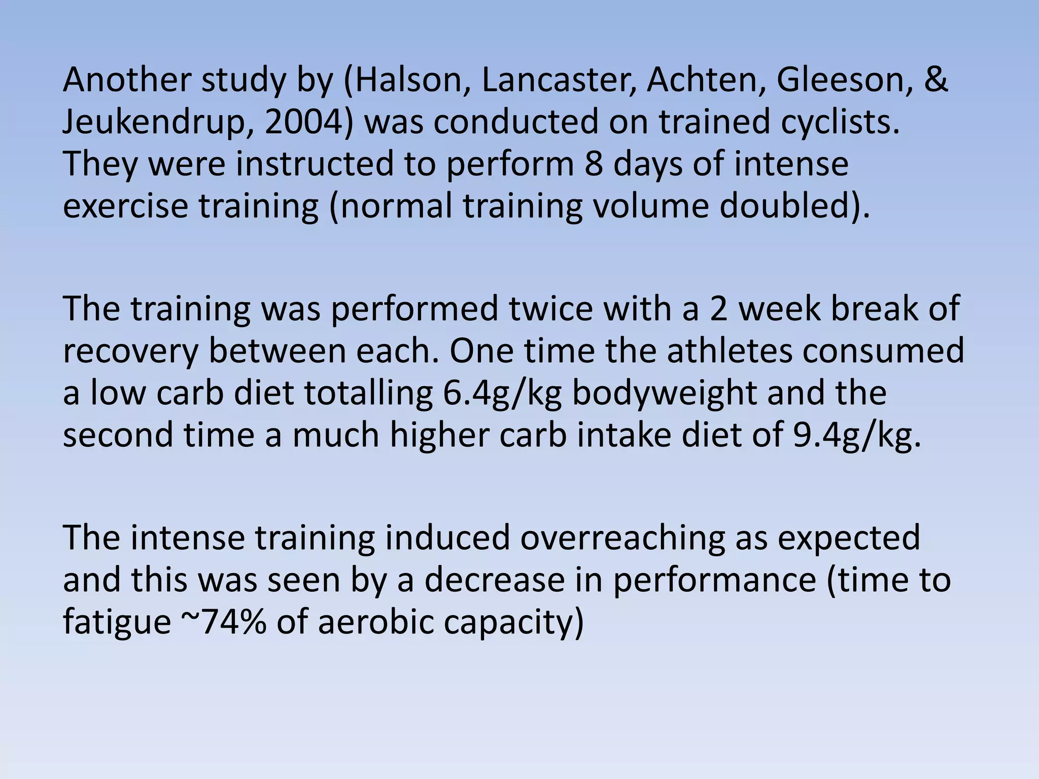 Another study by (Halson, Lancaster, Achten, Gleeson, &
Jeukendrup, 2004) was conducted on trained cyclists.
They were instructed to perform 8 days of intense
exercise training (normal training volume doubled).
The training was performed twice with a 2 week break of
recovery between each. One time the athletes consumed
a low carb diet totalling 6.4g/kg bodyweight and the
second time a much higher carb intake diet of 9.4g/kg.
The intense training induced overreaching as expected
and this was seen by a decrease in performance (time to
fatigue ~74% of aerobic capacity)
 