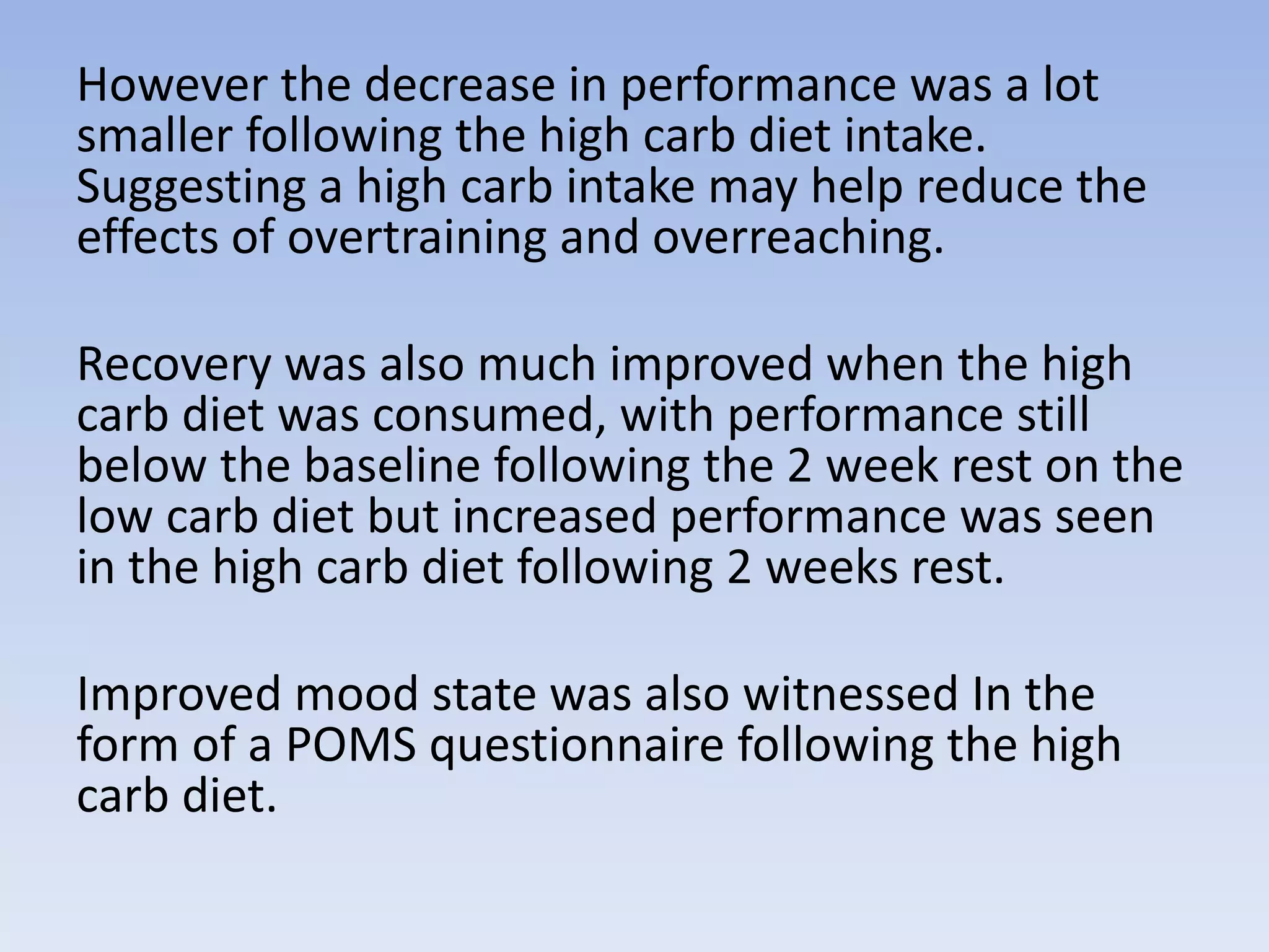 However the decrease in performance was a lot
smaller following the high carb diet intake.
Suggesting a high carb intake may help reduce the
effects of overtraining and overreaching.
Recovery was also much improved when the high
carb diet was consumed, with performance still
below the baseline following the 2 week rest on the
low carb diet but increased performance was seen
in the high carb diet following 2 weeks rest.
Improved mood state was also witnessed In the
form of a POMS questionnaire following the high
carb diet.
 