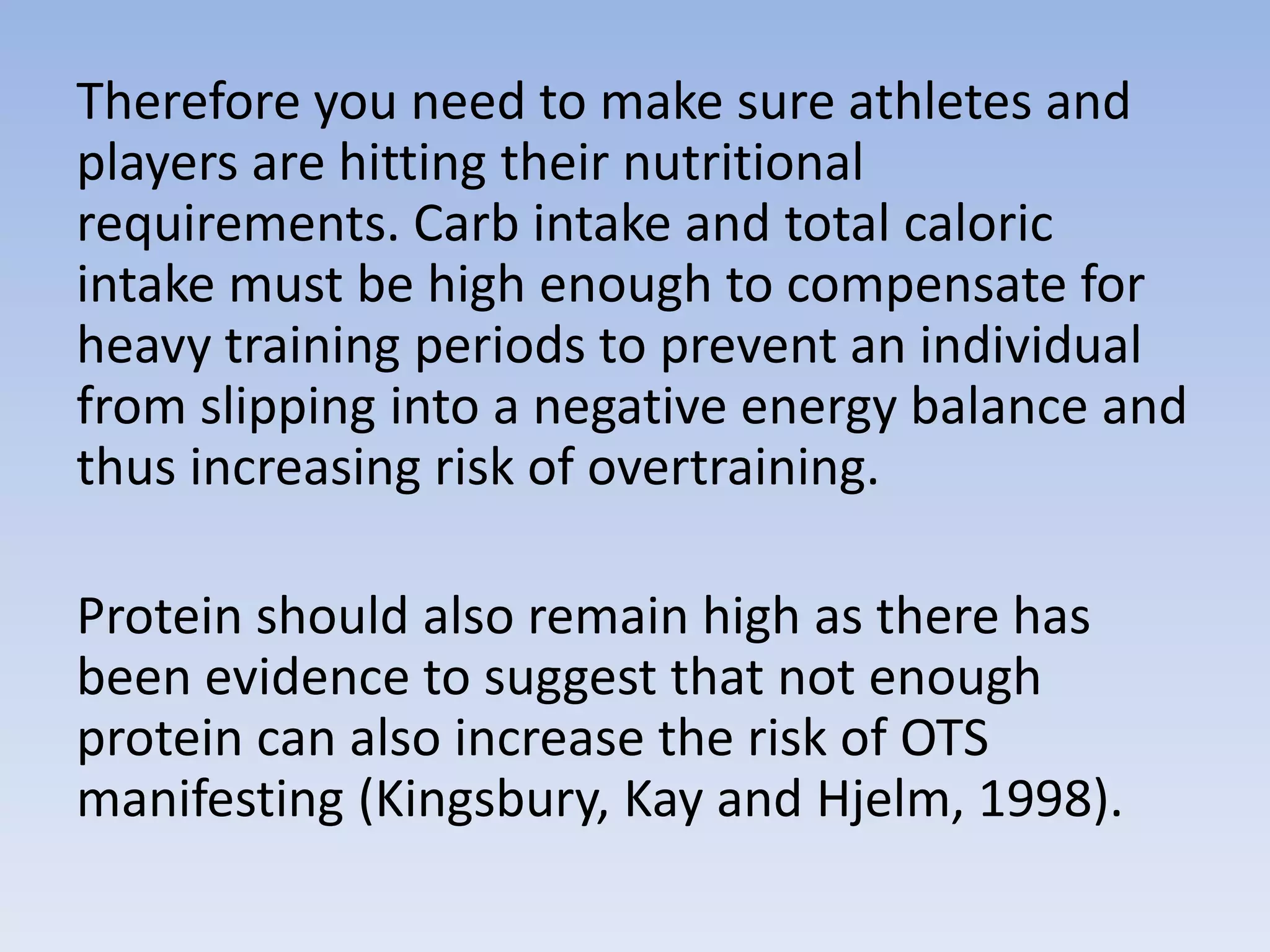 Therefore you need to make sure athletes and
players are hitting their nutritional
requirements. Carb intake and total caloric
intake must be high enough to compensate for
heavy training periods to prevent an individual
from slipping into a negative energy balance and
thus increasing risk of overtraining.
Protein should also remain high as there has
been evidence to suggest that not enough
protein can also increase the risk of OTS
manifesting (Kingsbury, Kay and Hjelm, 1998).
 