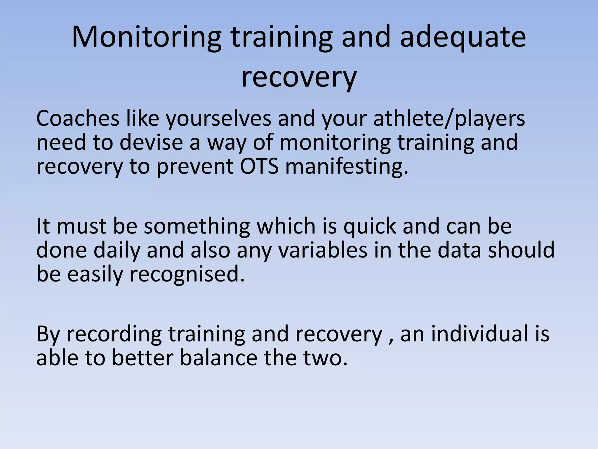 Monitoring training and adequate
recovery
Coaches like yourselves and your athlete/players
need to devise a way of monitoring training and
recovery to prevent OTS manifesting.
It must be something which is quick and can be
done daily and also any variables in the data should
be easily recognised.
By recording training and recovery , an individual is
able to better balance the two.
 