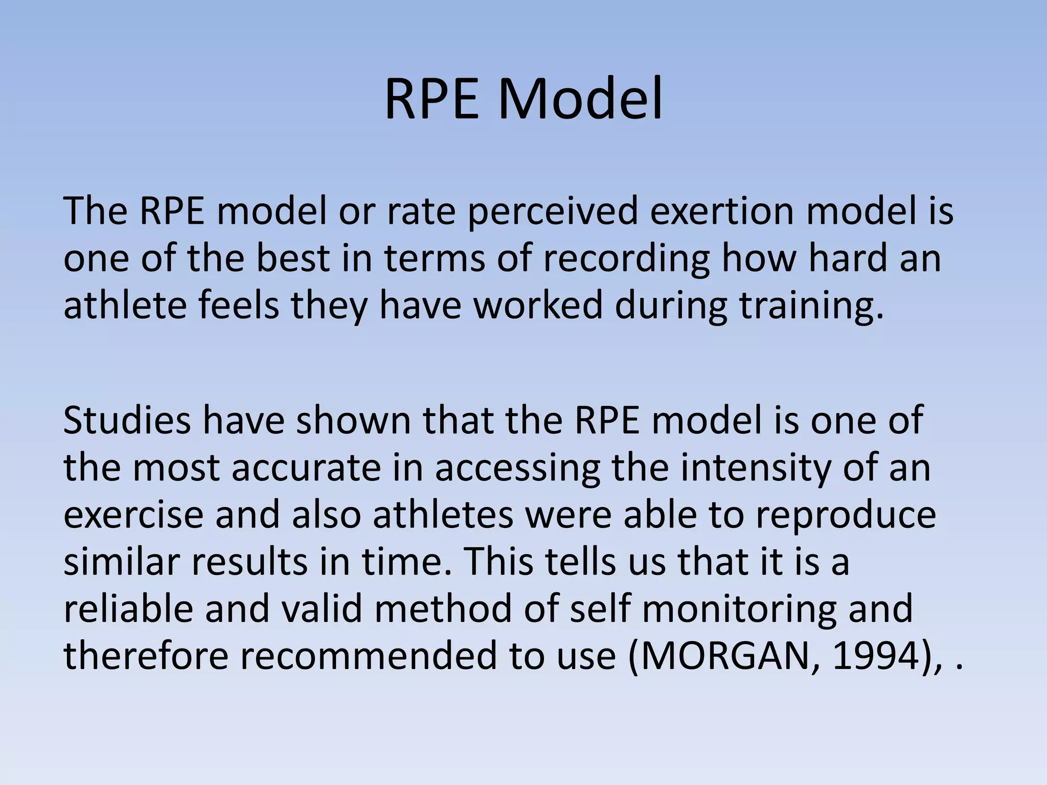 RPE Model
The RPE model or rate perceived exertion model is
one of the best in terms of recording how hard an
athlete feels they have worked during training.
Studies have shown that the RPE model is one of
the most accurate in accessing the intensity of an
exercise and also athletes were able to reproduce
similar results in time. This tells us that it is a
reliable and valid method of self monitoring and
therefore recommended to use (MORGAN, 1994), .
 